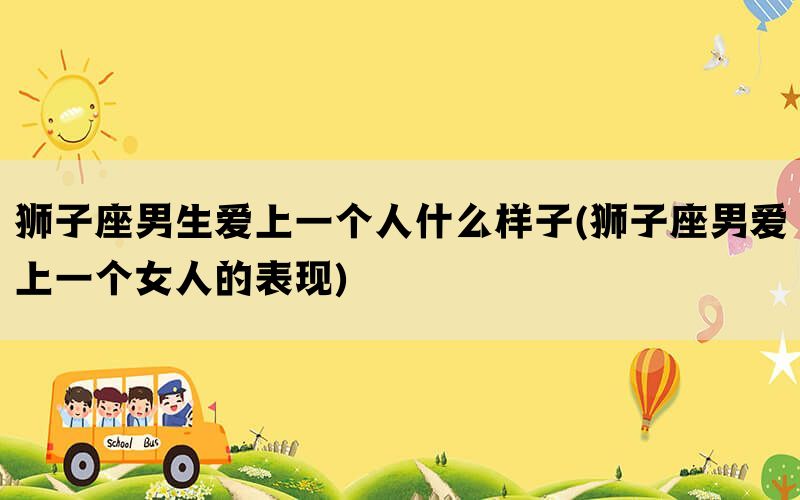 狮子座男生爱上一个人什么样子(狮子座男爱上一个女人的表现)(图1)