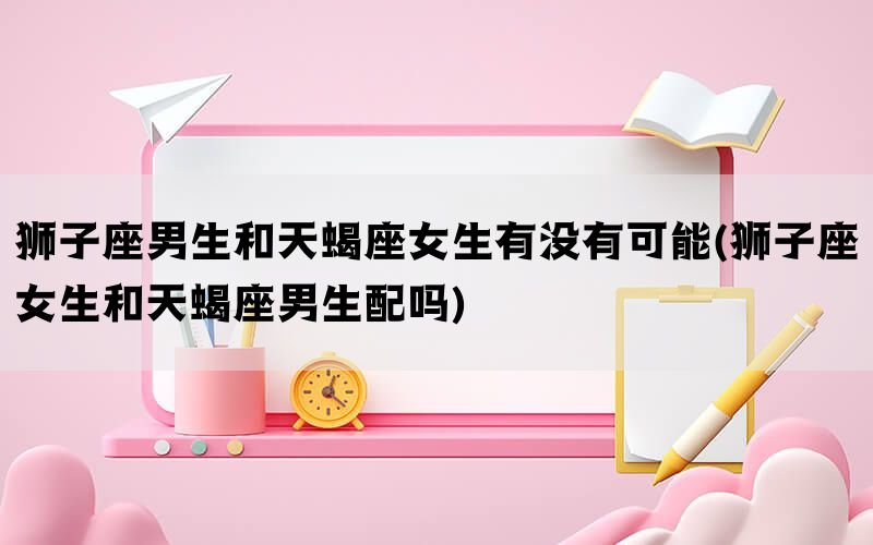 狮子座男生和天蝎座女生有没有可能(狮子座女生和天蝎座男生配吗)(图1)