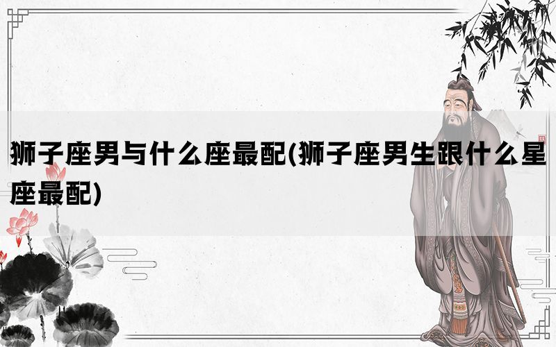 狮子座男与什么座最配(狮子座男生跟什么星座最配)