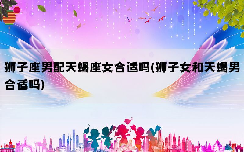 狮子座男配天蝎座女合适吗(狮子女和天蝎男合适吗)