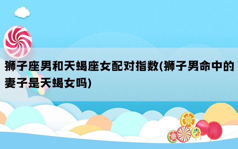 狮子座男和天蝎座女配对指数(狮子男命中的妻子是天蝎女吗)(图1)