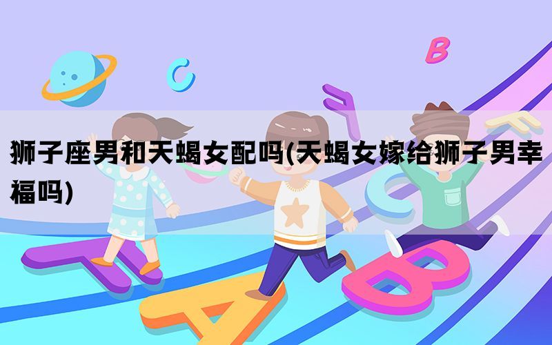 狮子座男和天蝎女配吗(天蝎女嫁给狮子男幸福吗)