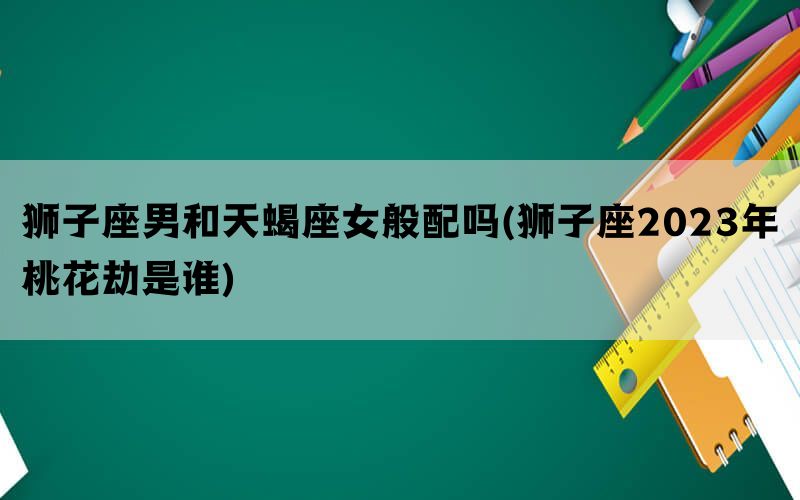 狮子座男和天蝎座女般配吗(狮子座2023年桃花劫是谁)
