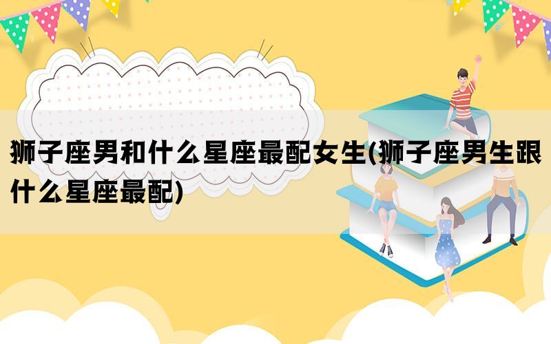 狮子座男和什么星座最配女生(狮子座男生跟什么星座最配)