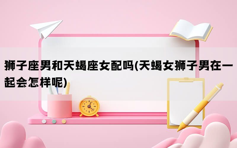 狮子座男和天蝎座女配吗(天蝎女狮子男在一起会怎样呢)