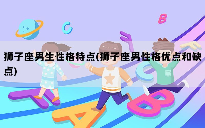 狮子座男生性格特点(狮子座男性格优点和缺点)
