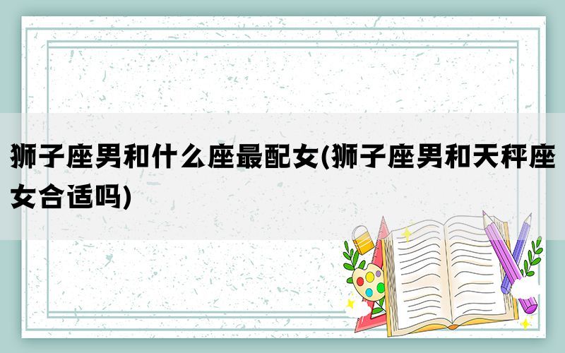 狮子座男和什么座最配女(狮子座男和天秤座女合适吗)
