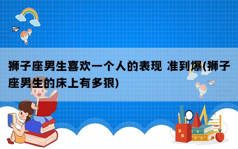 狮子座男生喜欢一个人的表现 准到爆(狮子座男生的床上有多狠)