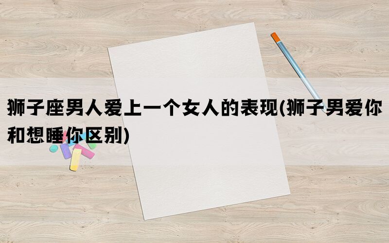 狮子座男人爱上一个女人的表现(狮子男爱你和想睡你区别)