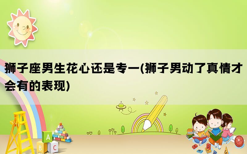 狮子座男生花心还是专一(狮子男动了真情才会有的表现)