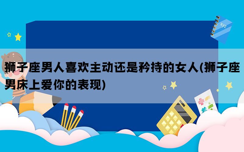 狮子座男人喜欢主动还是矜持的女人(狮子座男床上爱你的表现)