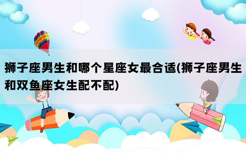 狮子座男生和哪个星座女最合适(狮子座男生和双鱼座女生配不配)