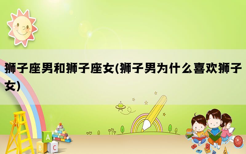 狮子座男和狮子座女(狮子男为什么喜欢狮子女)