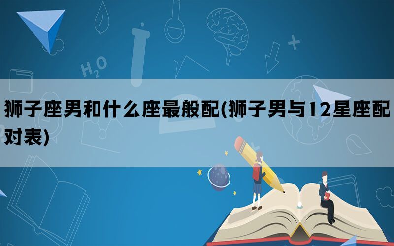 狮子座男和什么座最般配(狮子男与12星座配对表)