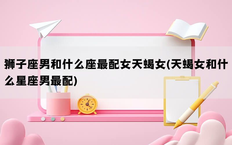 狮子座男和什么座最配女天蝎女(天蝎女和什么星座男最配)(图1)