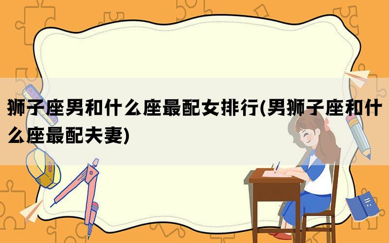 狮子座男和什么座最配女排行(男狮子座和什么座最配夫妻)(图1)