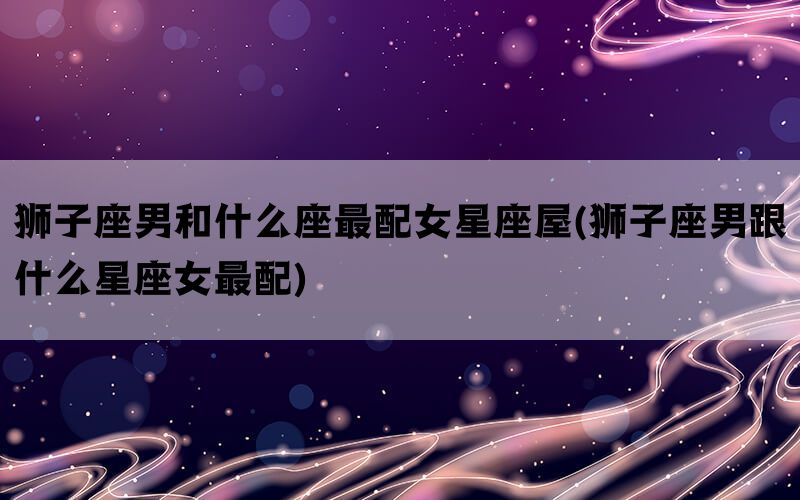 狮子座男和什么座最配女星座屋(狮子座男跟什么星座女最配)