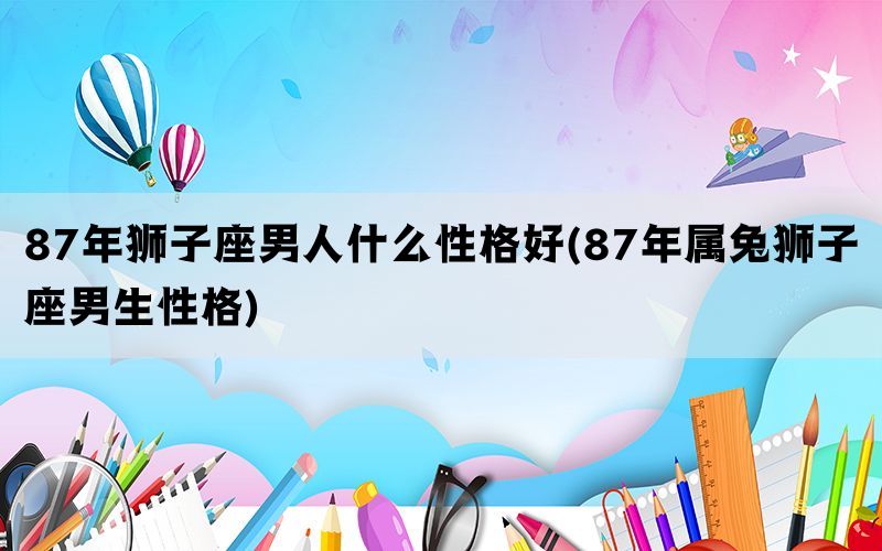 87年狮子座男人什么性格好(87年属兔狮子座男生性格)