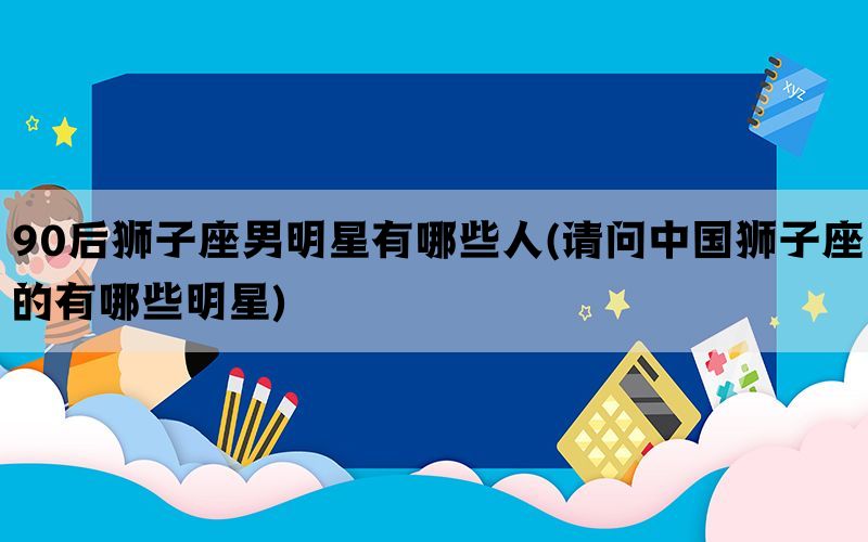 90后狮子座男明星有哪些人(请问中国狮子座的有哪些明星)