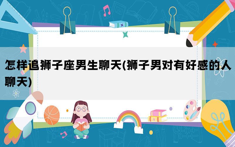 怎样追狮子座男生聊天(狮子男对有好感的人聊天)(图1)