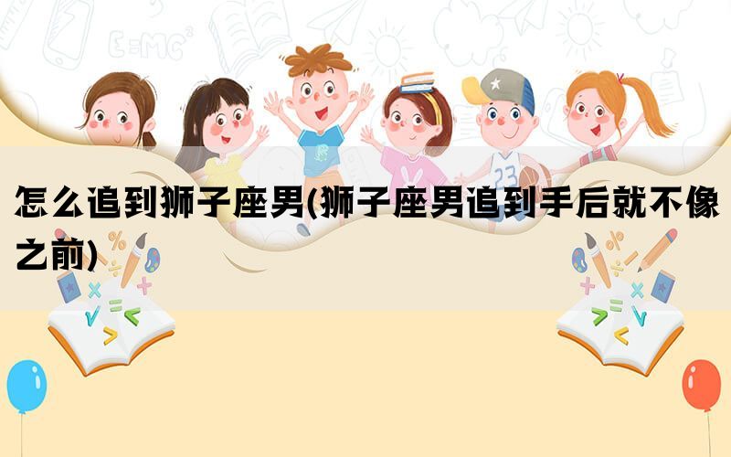怎么追到狮子座男(狮子座男追到手后就不像之前)(图1)