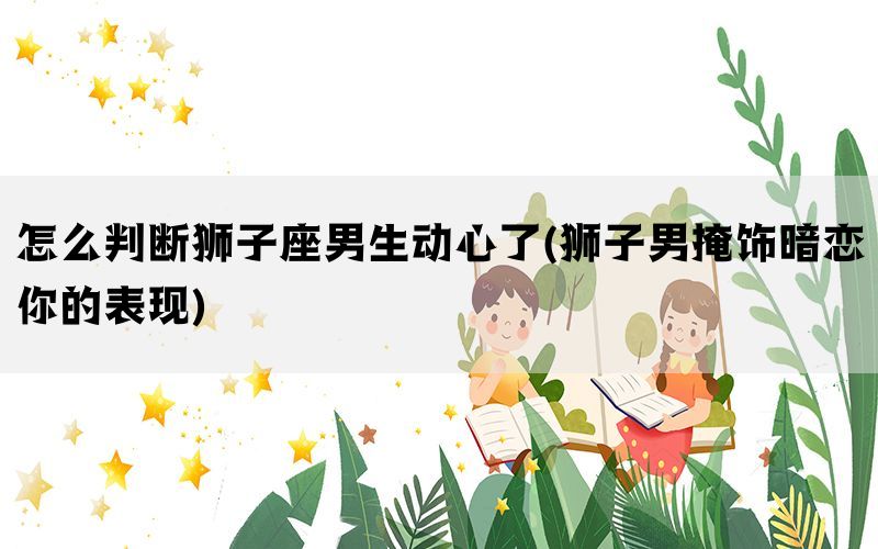 怎么判断狮子座男生动心了(狮子男掩饰暗恋你的表现)(图1)