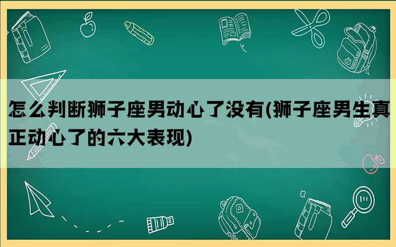 怎么判断狮子座男动心了没有(狮子座男生真正动心了的六大表现)(图1)