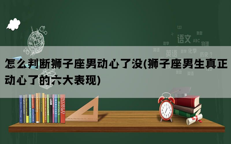 怎么判断狮子座男动心了没(狮子座男生真正动心了的六大表现)(图1)