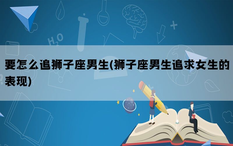 要怎么追狮子座男生(狮子座男生追求女生的表现)