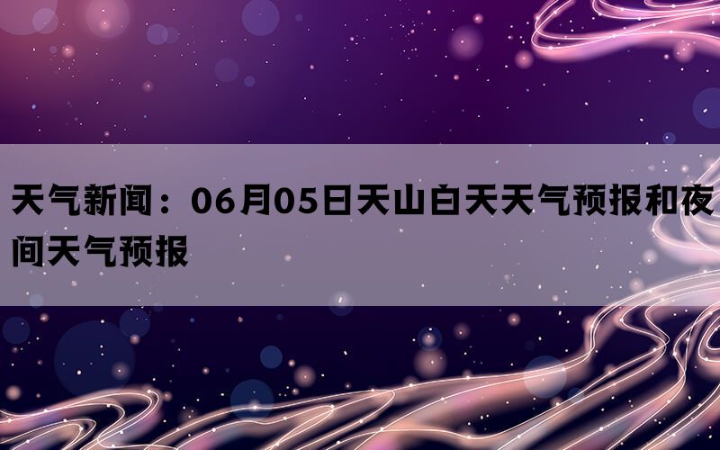 天气新闻：06月05日天山白天天气预报和夜间天气预报