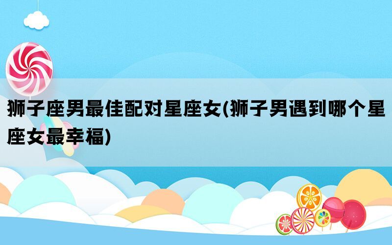 狮子座男最佳配对星座女(狮子男遇到哪个星座女最幸福)(图1)