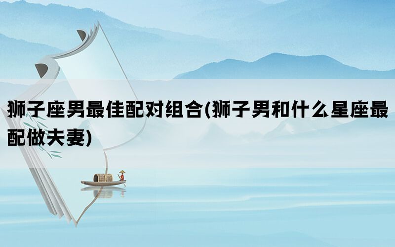 狮子座男最佳配对组合(狮子男和什么星座最配做夫妻)(图1)