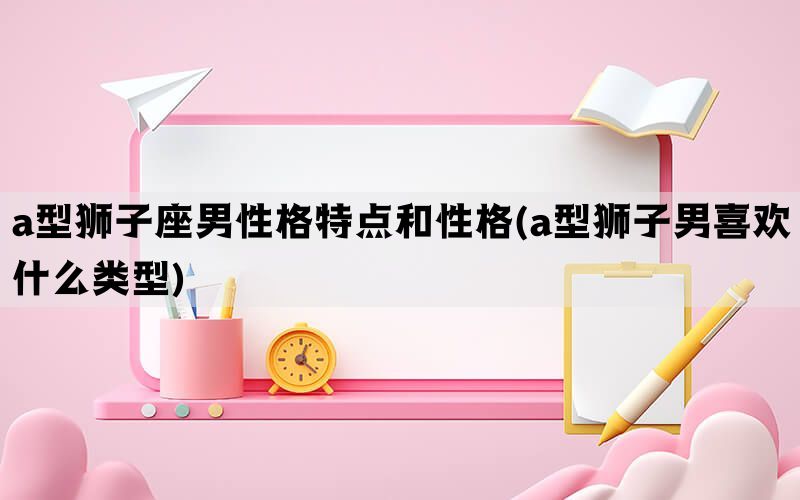 a型狮子座男性格特点和性格(a型狮子男喜欢什么类型)(图1)