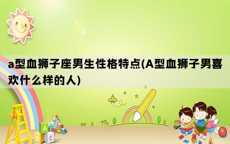 a型血狮子座男生性格特点(A型血狮子男喜欢什么样的人)(图1)