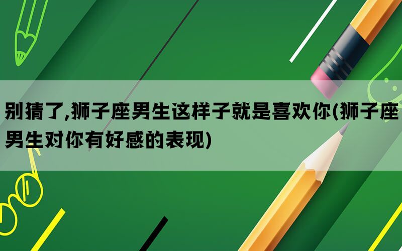 别猜了,狮子座男生这样子就是喜欢你(狮子座男生对你有好感的表现)(图1)