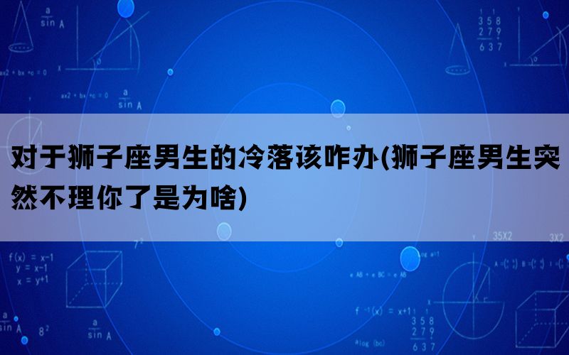 对于狮子座男生的冷落该咋办(狮子座男生突然不理你了是为啥)(图1)