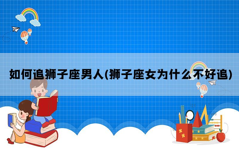 如何追狮子座男人(狮子座女为什么不好追)