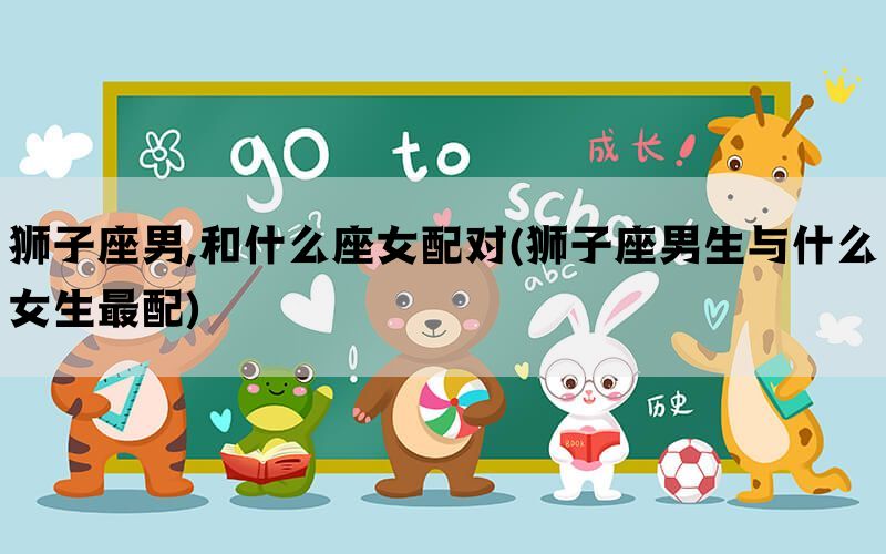 狮子座男,和什么座女配对(狮子座男生与什么女生最配)