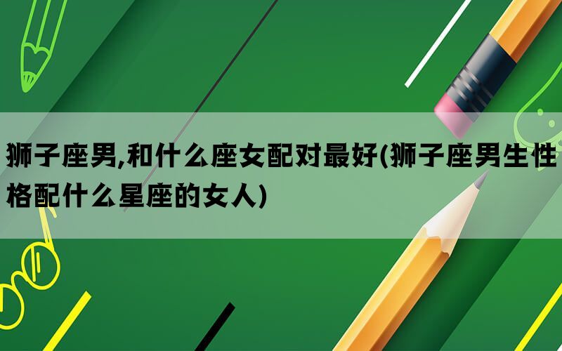 狮子座男,和什么座女配对最好(狮子座男生性格配什么星座的女人)