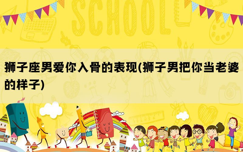 狮子座男爱你入骨的表现(狮子男把你当老婆的样子)