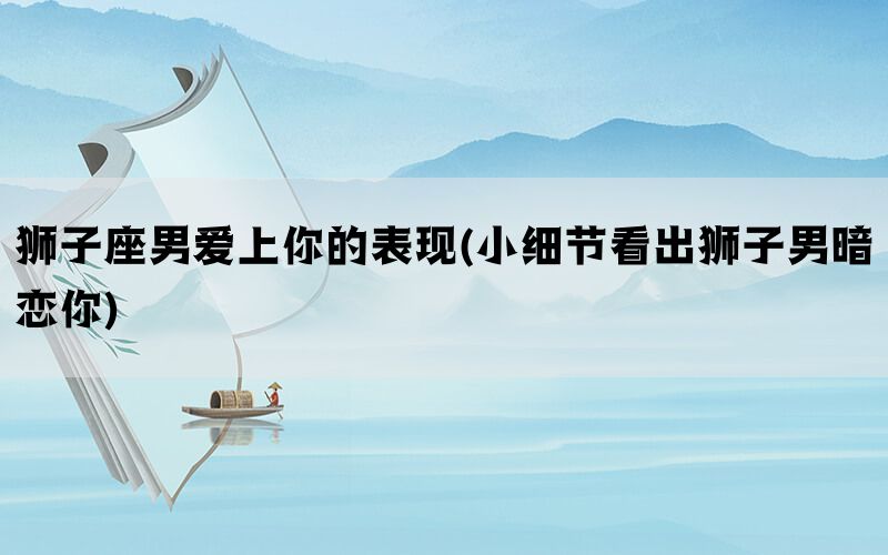 狮子座男爱上你的表现(小细节看出狮子男暗恋你)