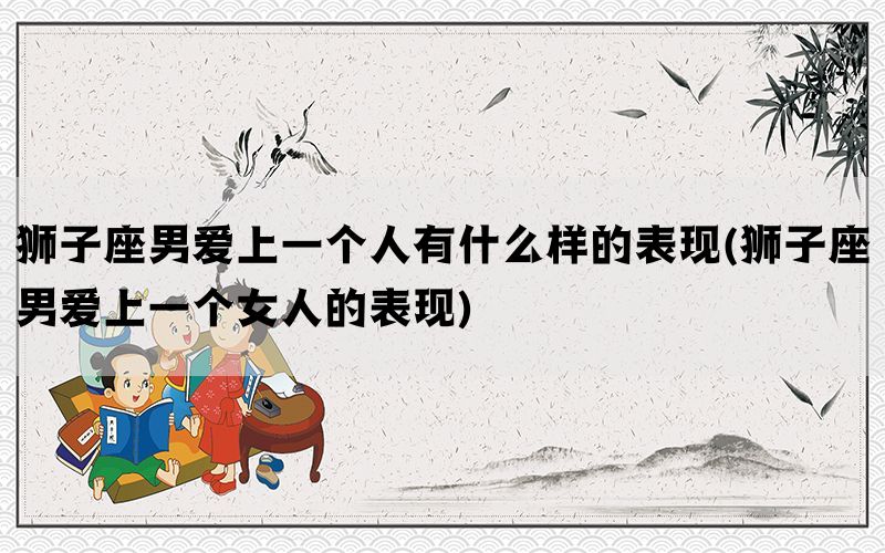 狮子座男爱上一个人有什么样的表现(狮子座男爱上一个女人的表现)
