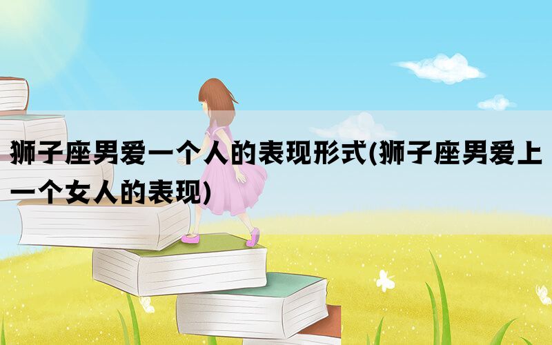 狮子座男爱一个人的表现形式(狮子座男爱上一个女人的表现)