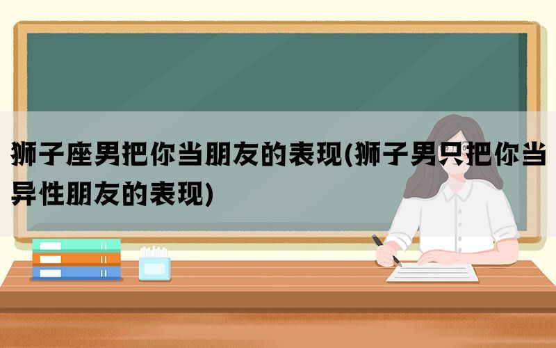狮子座男把你当朋友的表现(狮子男只把你当异性朋友的表现)