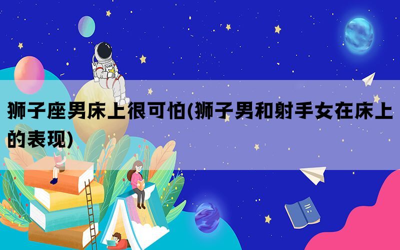 狮子座男床上很可怕(狮子男和射手女在床上的表现)