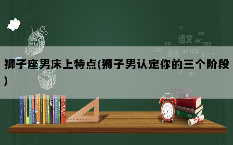 狮子座男床上特点(狮子男认定你的三个阶段)