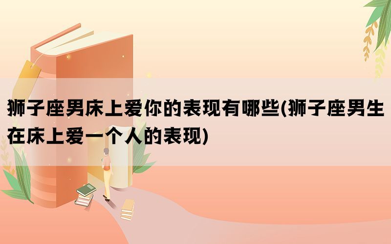 狮子座男床上爱你的表现有哪些(狮子座男生在床上爱一个人的表现)