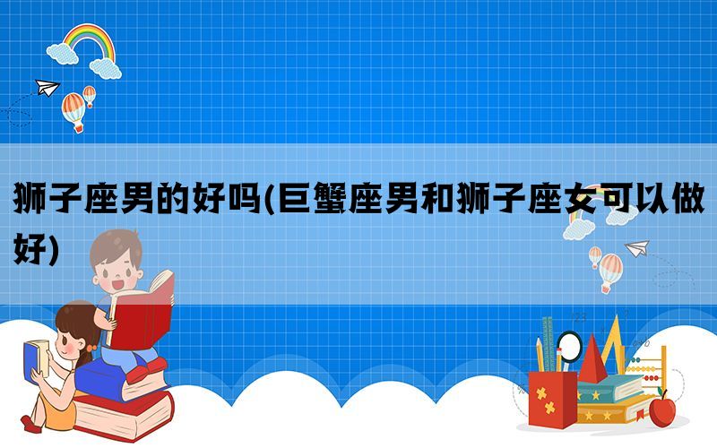 狮子座男的好吗(巨蟹座男和狮子座女可以做好)(图1)