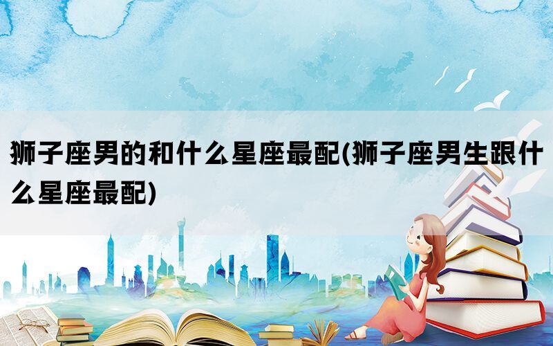 狮子座男的和什么星座最配(狮子座男生跟什么星座最配)(图1)