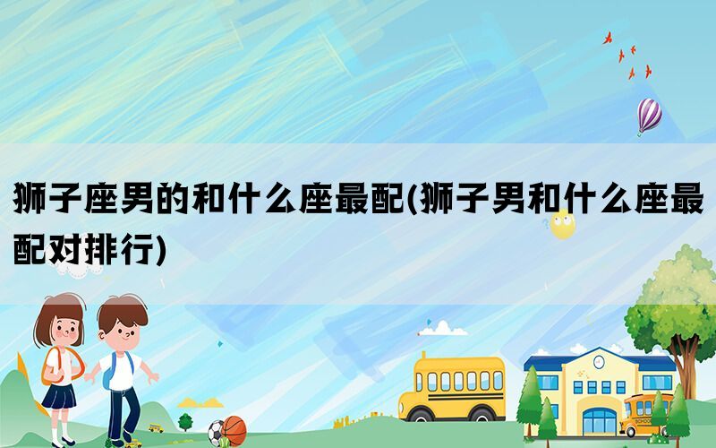 狮子座男的和什么座最配(狮子男和什么座最配对排行)(图1)